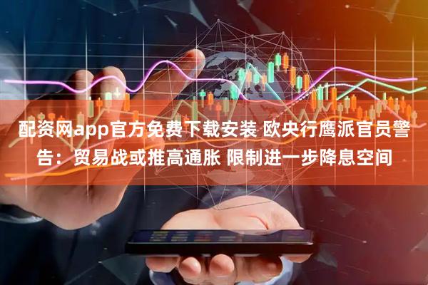 配资网app官方免费下载安装 欧央行鹰派官员警告：贸易战或推高通胀 限制进一步降息空间