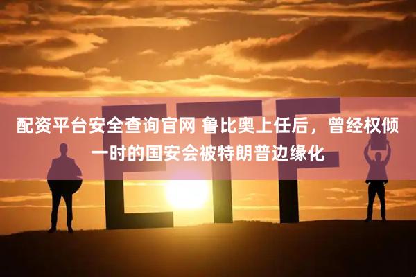 配资平台安全查询官网 鲁比奥上任后，曾经权倾一时的国安会被特朗普边缘化