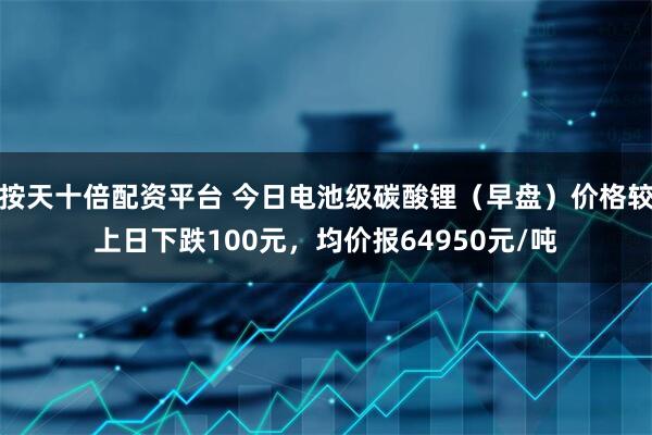 按天十倍配资平台 今日电池级碳酸锂（早盘）价格较上日下跌100元，均价报64950元/吨