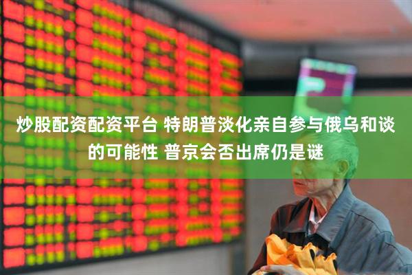 炒股配资配资平台 特朗普淡化亲自参与俄乌和谈的可能性 普京会否出席仍是谜