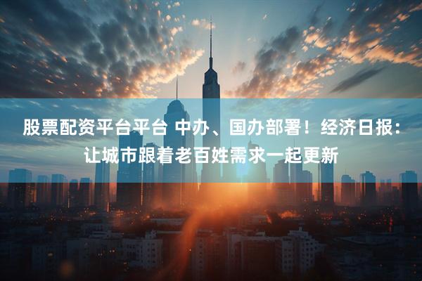 股票配资平台平台 中办、国办部署！经济日报：让城市跟着老百姓需求一起更新