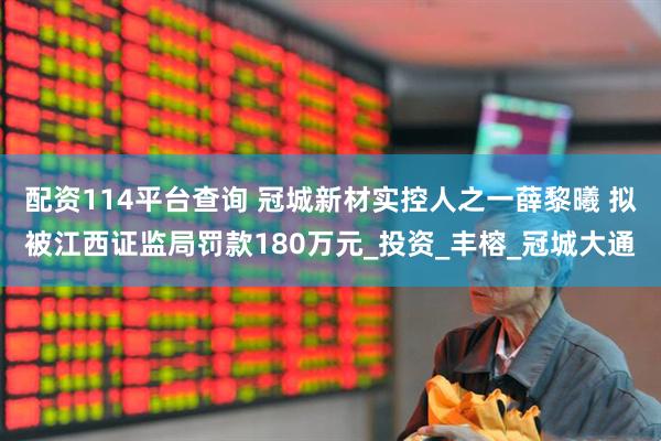 配资114平台查询 冠城新材实控人之一薛黎曦 拟被江西证监局罚款180万元_投资_丰榕_冠城大通