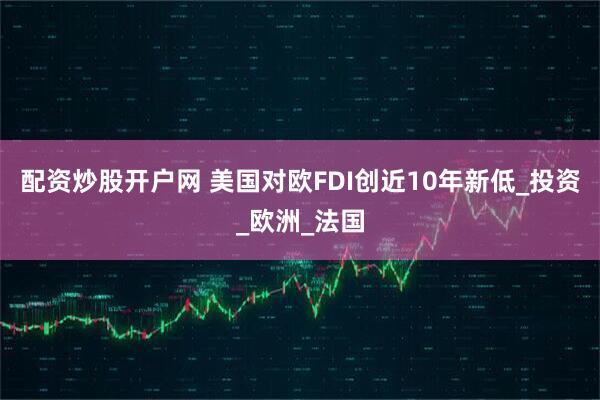 配资炒股开户网 美国对欧FDI创近10年新低_投资_欧洲_法国