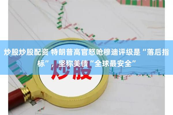 炒股炒股配资 特朗普高官怒呛穆迪评级是“落后指标”，坚称美债“全球最安全”