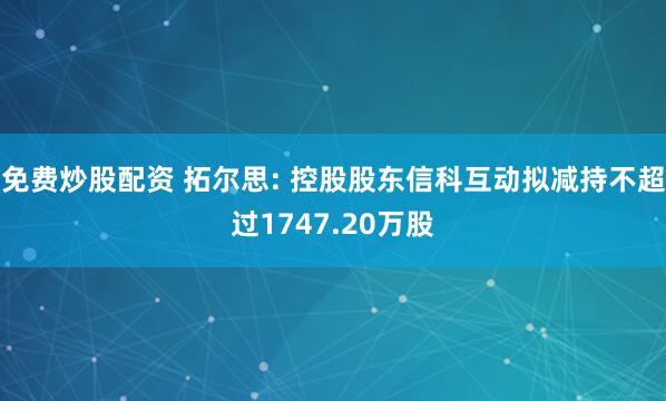 免费炒股配资 拓尔思: 控股股东信科互动拟减持不超过1747.20万股