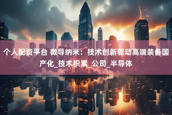 个人配资平台 微导纳米：技术创新驱动高端装备国产化_技术积累_公司_半导体