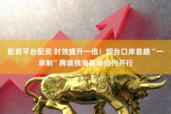 配资平台配资 时效提升一倍！烟台口岸首趟“一单制”跨境铁海联运班列开行