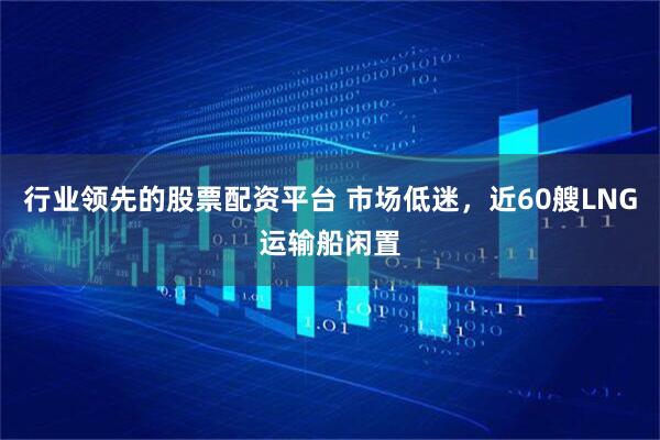 行业领先的股票配资平台 市场低迷,近60艘LNG运输船闲置