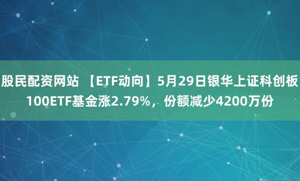股民配资网站 【ETF动向】5月29日银华上证科创板100ETF基金涨2.79%，份额减少4200万份