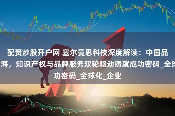 配资炒股开户网 塞尔曼思科技深度解读：中国品牌扬帆出海，知识产权与品牌服务双轮驱动铸就成功密码_全球化_企业