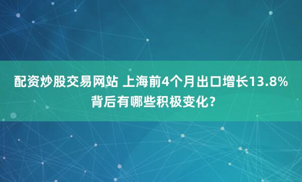 配资炒股交易网站 上海前4个月出口增长13.8% 背后有哪些积极变化？