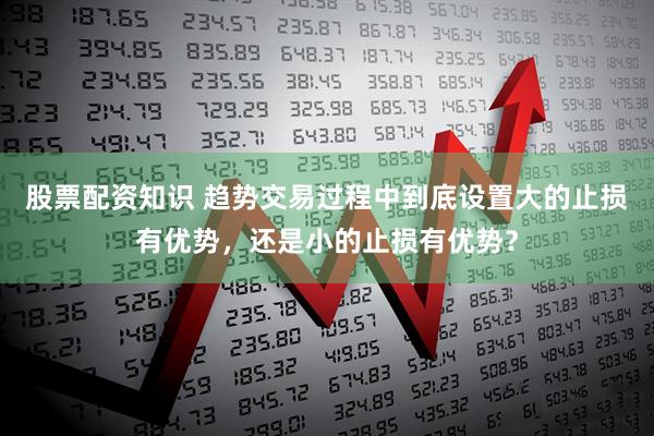 股票配资知识 趋势交易过程中到底设置大的止损有优势，还是小的止损有优势？