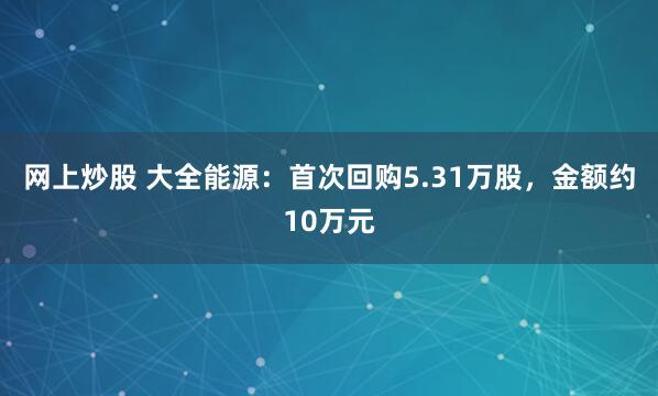网上炒股 大全能源：首次回购5.31万股，金额约10万元