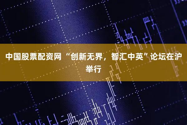 中国股票配资网 “创新无界，智汇中英”论坛在沪举行