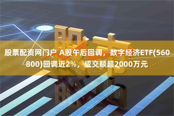 股票配资网门户 A股午后回调，数字经济ETF(560800)回调近2%，成交额超2000万元