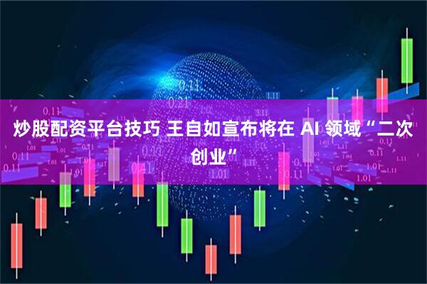 炒股配资平台技巧 王自如宣布将在 AI 领域“二次创业”