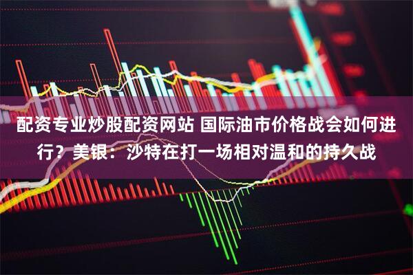 配资专业炒股配资网站 国际油市价格战会如何进行？美银：沙特在打一场相对温和的持久战