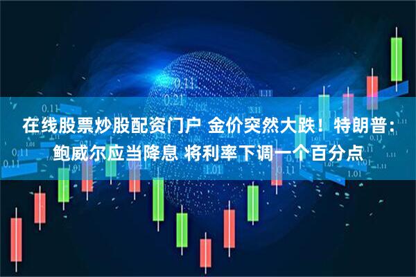 在线股票炒股配资门户 金价突然大跌！特朗普：鲍威尔应当降息 将利率下调一个百分点