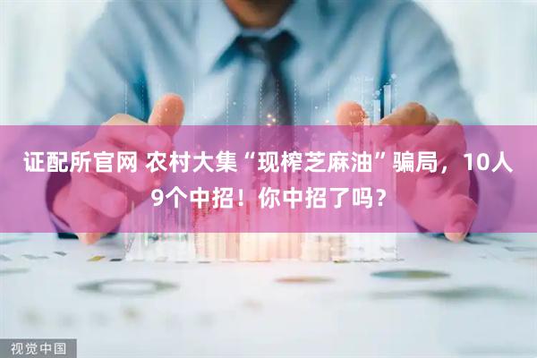 证配所官网 农村大集“现榨芝麻油”骗局，10人9个中招！你中招了吗？