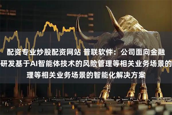 配资专业炒股配资网站 普联软件：公司面向金融保险客户，正在研发基于AI智能体技术的风险管理等相关业务场景的智能化解决方案
