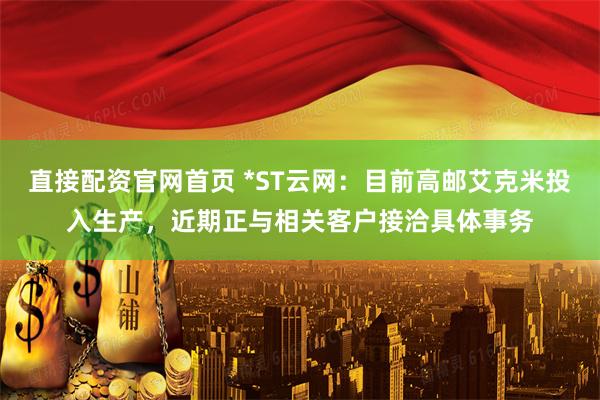 直接配资官网首页 *ST云网：目前高邮艾克米投入生产，近期正与相关客户接洽具体事务