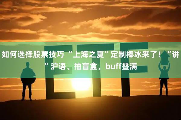 如何选择股票技巧 “上海之夏”定制棒冰来了！“讲”沪语、抽盲盒，buff叠满