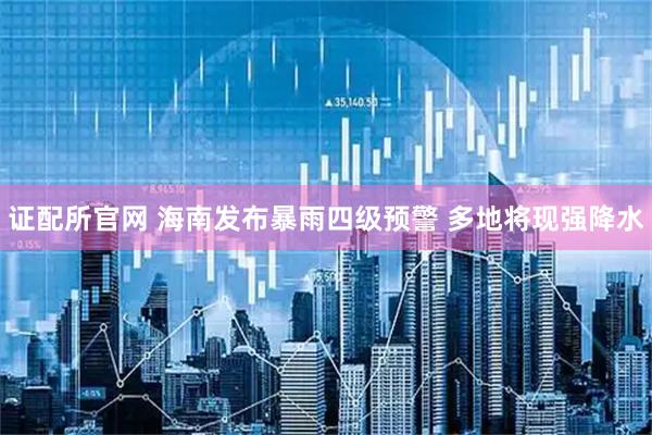 证配所官网 海南发布暴雨四级预警 多地将现强降水