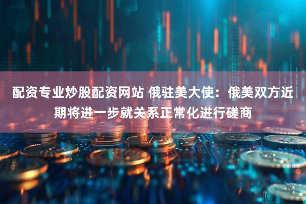 配资专业炒股配资网站 俄驻美大使：俄美双方近期将进一步就关系正常化进行磋商