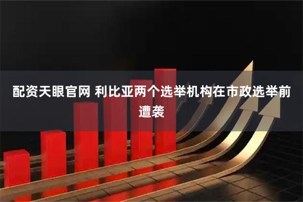 配资天眼官网 利比亚两个选举机构在市政选举前遭袭