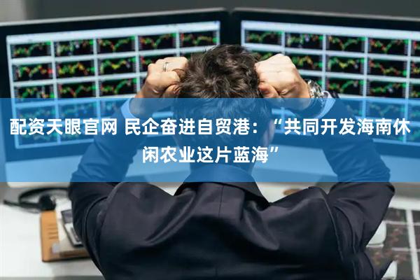 配资天眼官网 民企奋进自贸港：“共同开发海南休闲农业这片蓝海”