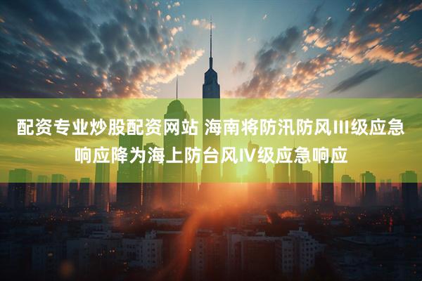 配资专业炒股配资网站 海南将防汛防风Ⅲ级应急响应降为海上防台风Ⅳ级应急响应